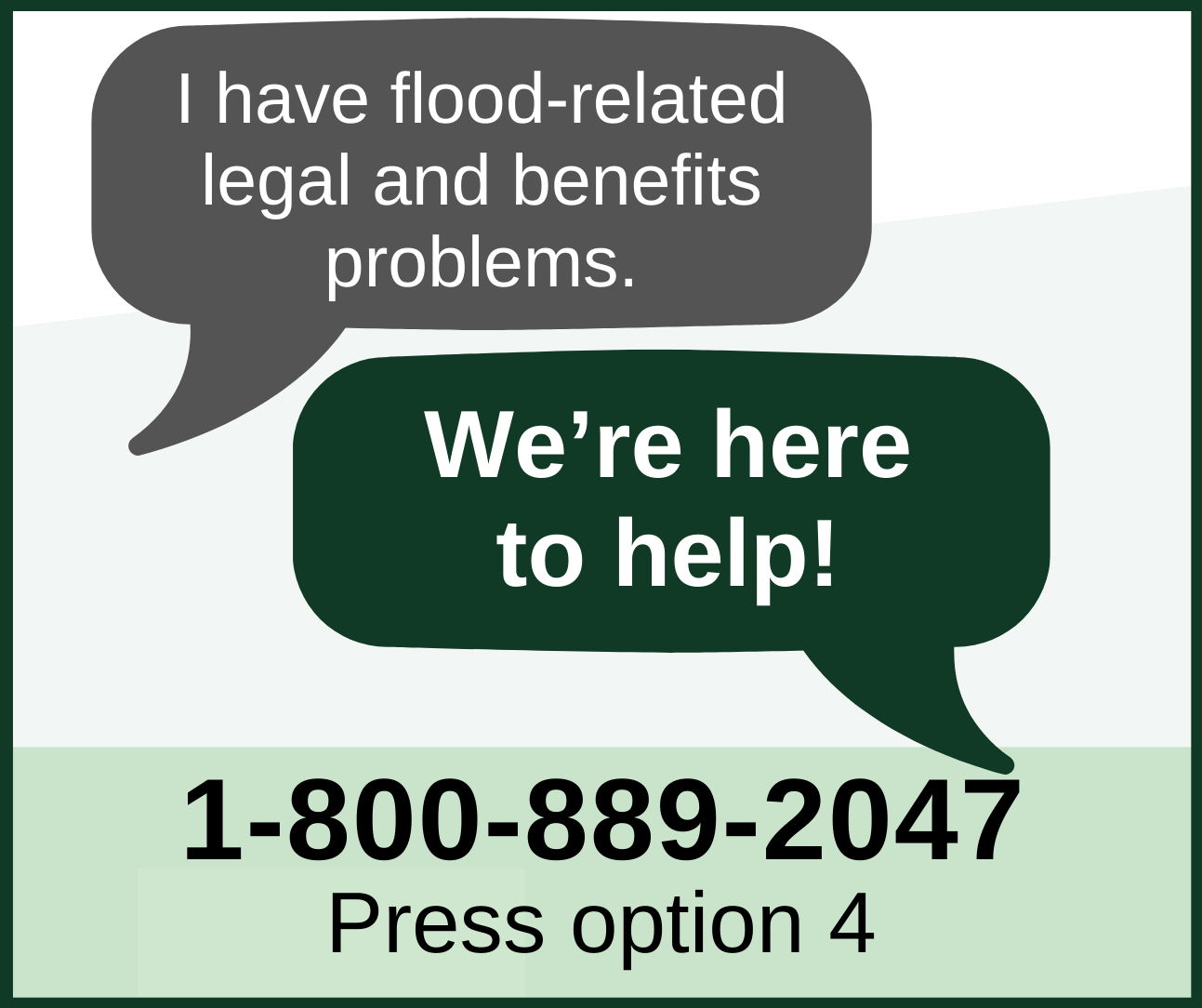 I have flood-related legal and benefits problems. We're here to help! 1-800-889-2047. Press option 4.